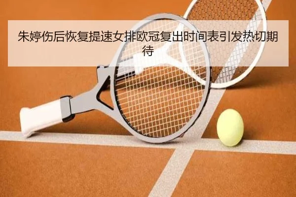 朱婷伤后恢复提速女排欧冠复出时间表引发热切期待